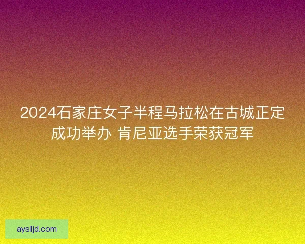 2024石家庄女子半程马拉松在古城正定成功举办 肯尼亚选手荣获冠军