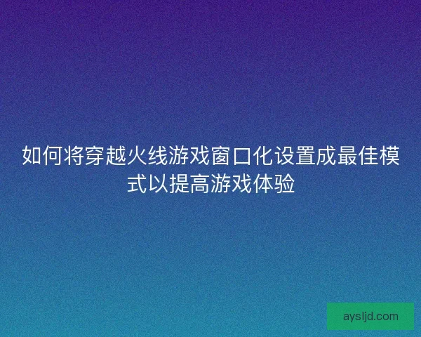 如何将穿越火线游戏窗口化设置成最佳模式以提高游戏体验