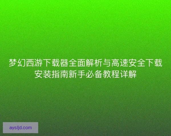 梦幻西游下载器全面解析与高速安全下载安装指南新手必备教程详解