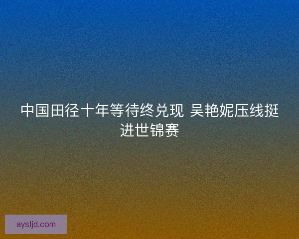 中国田径十年等待终兑现 吴艳妮压线挺进世锦赛