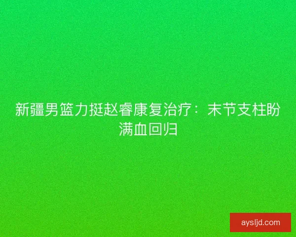 新疆男篮力挺赵睿康复治疗：末节支柱盼满血回归