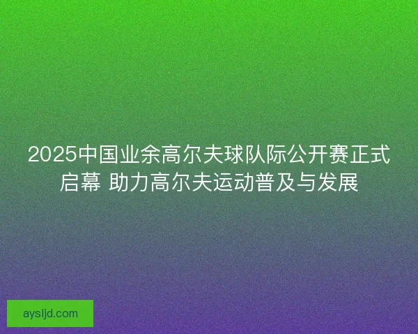 2025中国业余高尔夫球队际公开赛正式启幕 助力高尔夫运动普及与发展