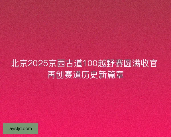 北京2025京西古道100越野赛圆满收官 再创赛道历史新篇章