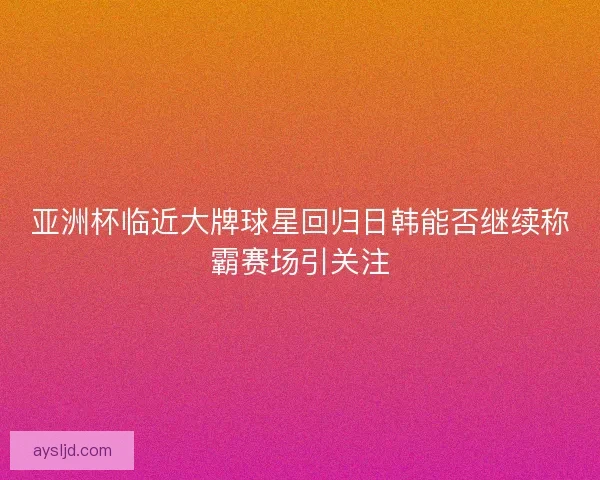 亚洲杯临近大牌球星回归日韩能否继续称霸赛场引关注