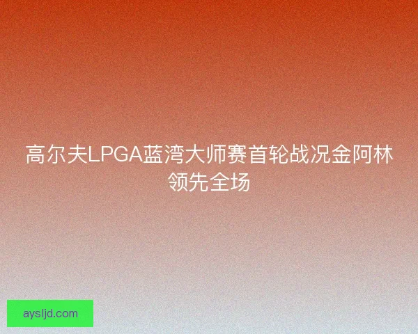高尔夫LPGA蓝湾大师赛首轮战况金阿林领先全场