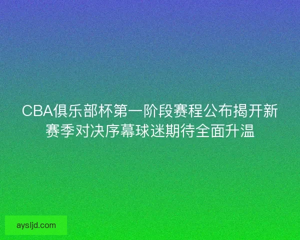 CBA俱乐部杯第一阶段赛程公布揭开新赛季对决序幕球迷期待全面升温