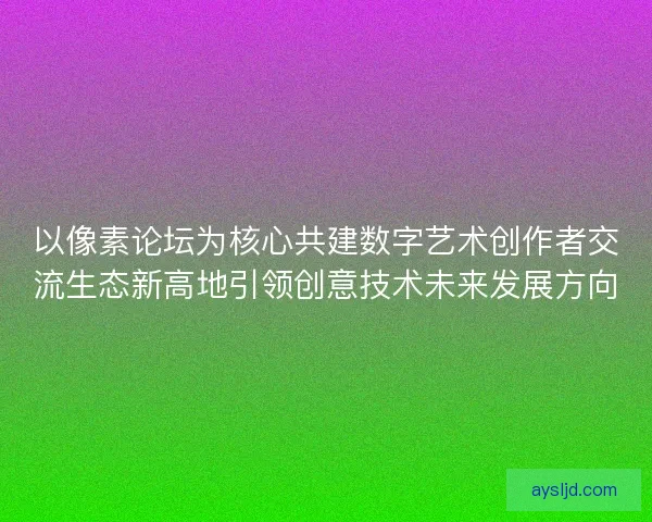 以像素论坛为核心共建数字艺术创作者交流生态新高地引领创意技术未来发展方向