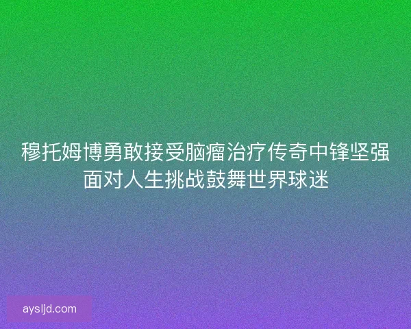 穆托姆博勇敢接受脑瘤治疗传奇中锋坚强面对人生挑战鼓舞世界球迷