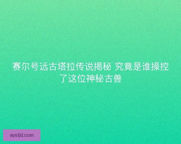 赛尔号远古塔拉传说揭秘 究竟是谁操控了这位神秘古兽