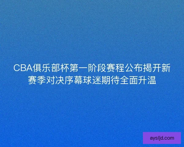 CBA俱乐部杯第一阶段赛程公布揭开新赛季对决序幕球迷期待全面升温