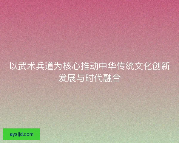 以武术兵道为核心推动中华传统文化创新发展与时代融合
