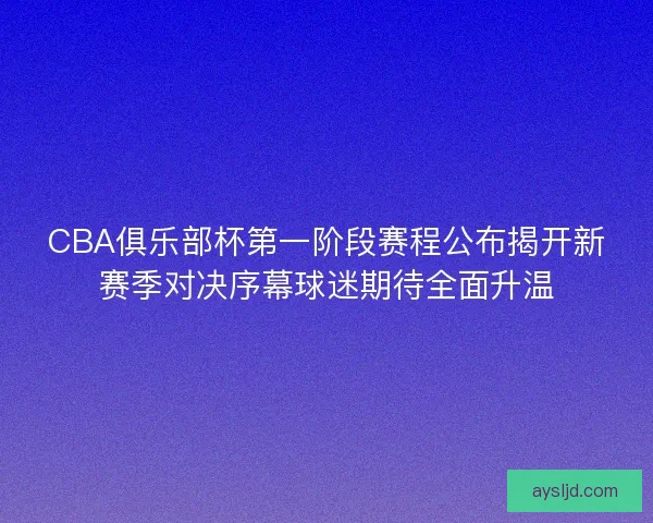 CBA俱乐部杯第一阶段赛程公布揭开新赛季对决序幕球迷期待全面升温