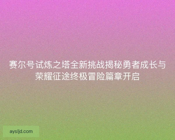 赛尔号试炼之塔全新挑战揭秘勇者成长与荣耀征途终极冒险篇章开启