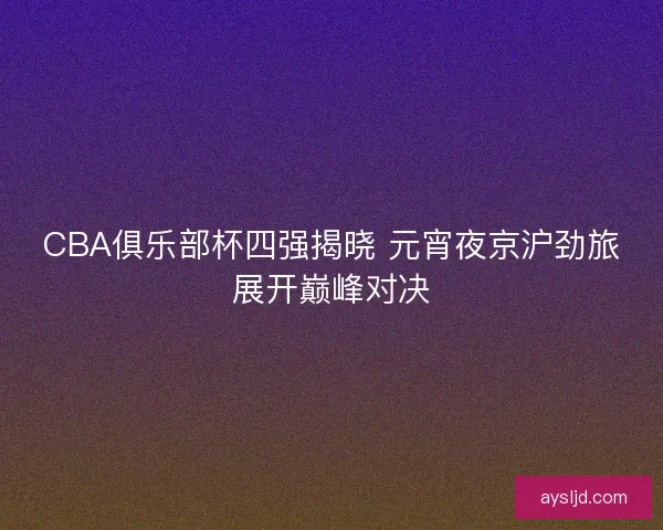 CBA俱乐部杯四强揭晓 元宵夜京沪劲旅展开巅峰对决