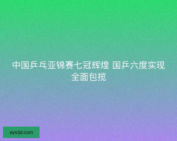 中国乒乓亚锦赛七冠辉煌 国乒六度实现全面包揽