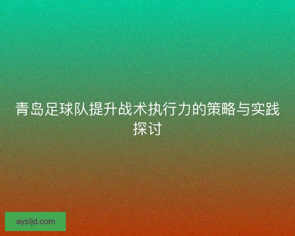 青岛足球队提升战术执行力的策略与实践探讨