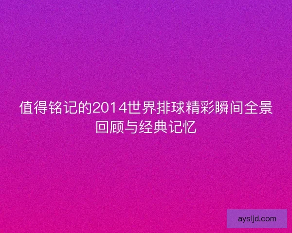 值得铭记的2014世界排球精彩瞬间全景回顾与经典记忆