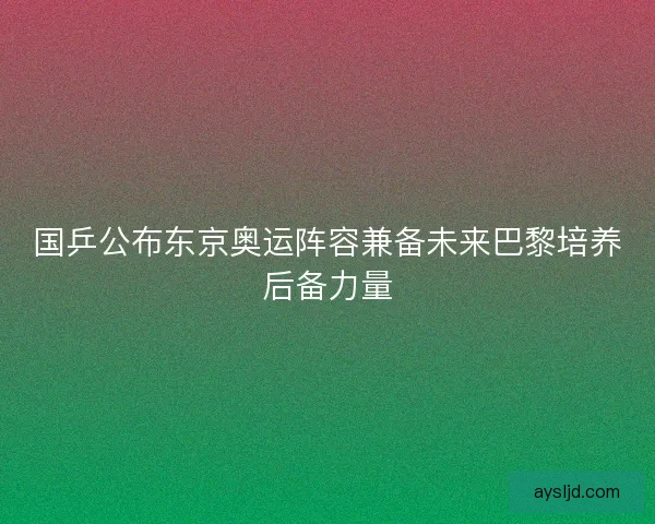 国乒公布东京奥运阵容兼备未来巴黎培养后备力量