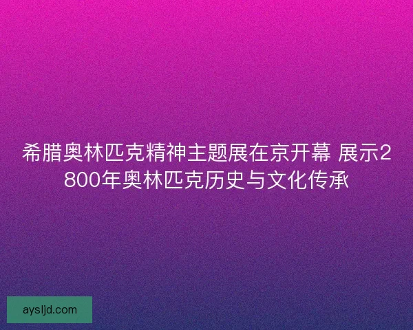 希腊奥林匹克精神主题展在京开幕 展示2800年奥林匹克历史与文化传承 希腊奥林匹克精神主题展在京开幕 展示2800年奥林匹克历史与文化传承