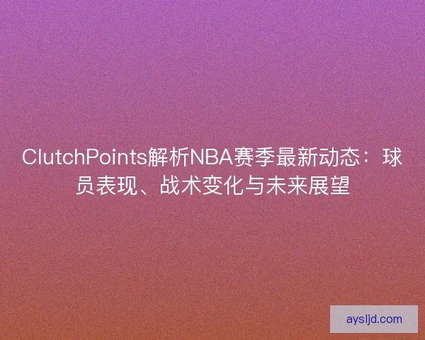 ClutchPoints解析NBA赛季最新动态：球员表现、战术变化与未来展望