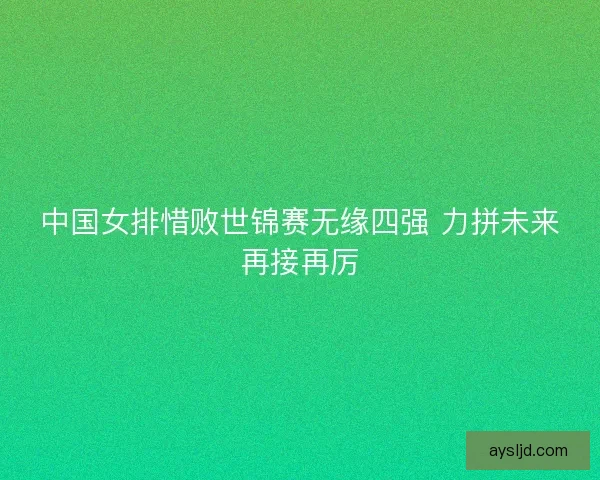 中国女排惜败世锦赛无缘四强 力拼未来再接再厉
