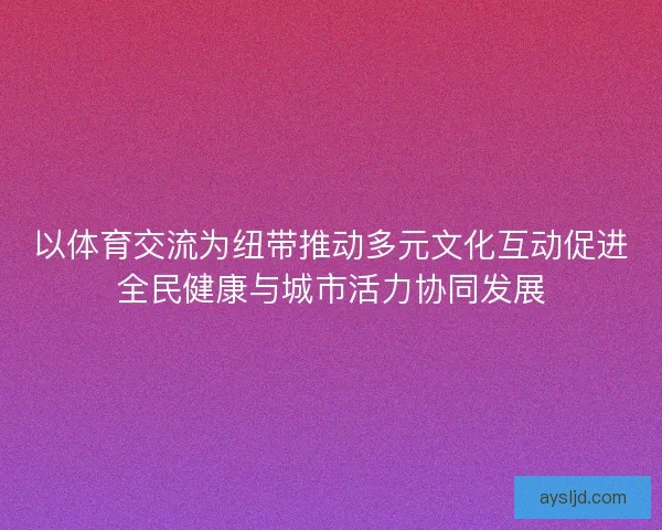 以体育交流为纽带推动多元文化互动促进全民健康与城市活力协同发展