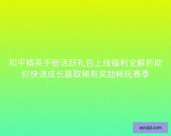 和平精英手册活跃礼包上线福利全解析助你快速成长赢取稀有奖励畅玩赛季