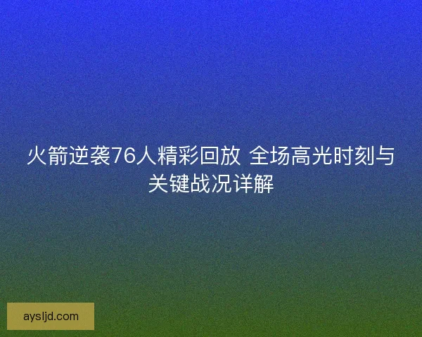 火箭逆袭76人精彩回放 全场高光时刻与关键战况详解